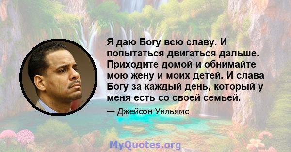 Я даю Богу всю славу. И попытаться двигаться дальше. Приходите домой и обнимайте мою жену и моих детей. И слава Богу за каждый день, который у меня есть со своей семьей.