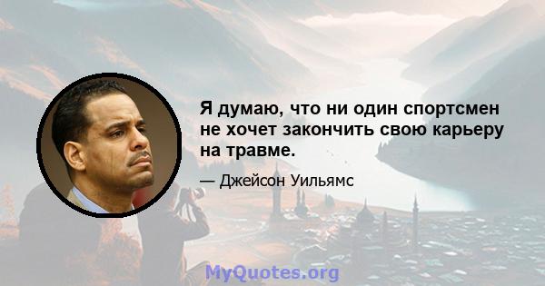 Я думаю, что ни один спортсмен не хочет закончить свою карьеру на травме.