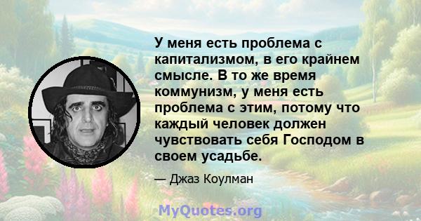 У меня есть проблема с капитализмом, в его крайнем смысле. В то же время коммунизм, у меня есть проблема с этим, потому что каждый человек должен чувствовать себя Господом в своем усадьбе.