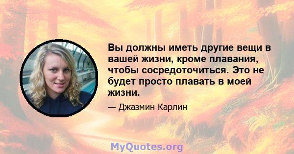 Вы должны иметь другие вещи в вашей жизни, кроме плавания, чтобы сосредоточиться. Это не будет просто плавать в моей жизни.