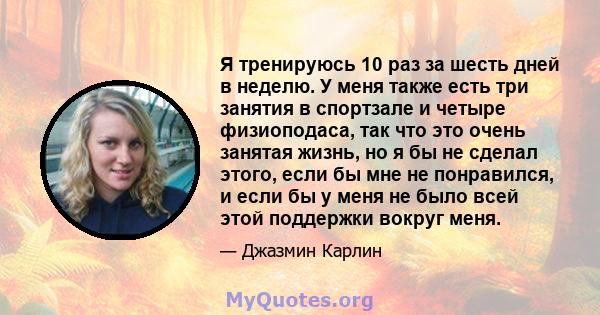 Я тренируюсь 10 раз за шесть дней в неделю. У меня также есть три занятия в спортзале и четыре физиоподаса, так что это очень занятая жизнь, но я бы не сделал этого, если бы мне не понравился, и если бы у меня не было