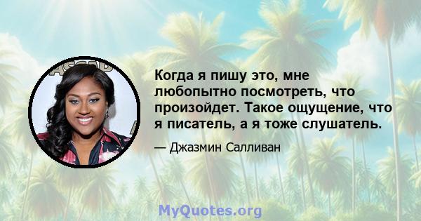 Когда я пишу это, мне любопытно посмотреть, что произойдет. Такое ощущение, что я писатель, а я тоже слушатель.