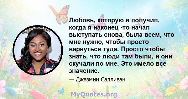 Любовь, которую я получил, когда я наконец -то начал выступать снова, была всем, что мне нужно, чтобы просто вернуться туда. Просто чтобы знать, что люди там были, и они скучали по мне. Это имело все значение.