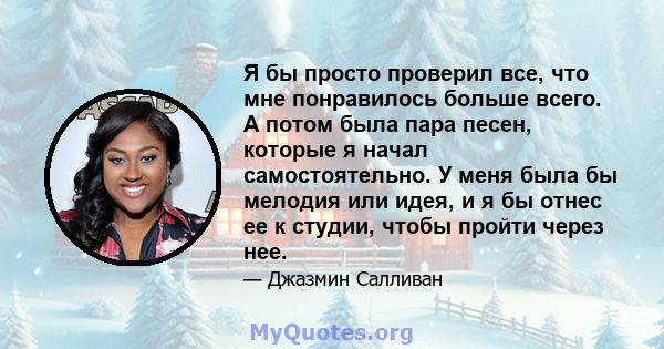 Я бы просто проверил все, что мне понравилось больше всего. А потом была пара песен, которые я начал самостоятельно. У меня была бы мелодия или идея, и я бы отнес ее к студии, чтобы пройти через нее.