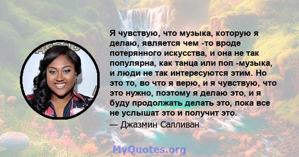 Я чувствую, что музыка, которую я делаю, является чем -то вроде потерянного искусства, и она не так популярна, как танца или поп -музыка, и люди не так интересуются этим. Но это то, во что я верю, и я чувствую, что это