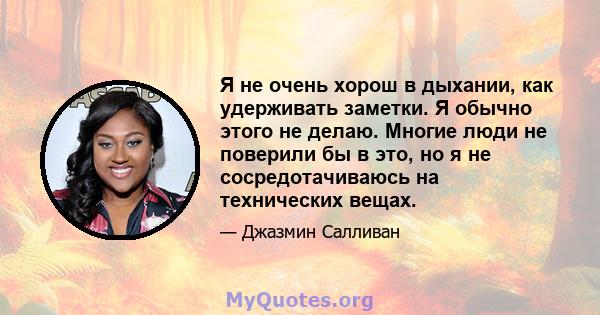 Я не очень хорош в дыхании, как удерживать заметки. Я обычно этого не делаю. Многие люди не поверили бы в это, но я не сосредотачиваюсь на технических вещах.