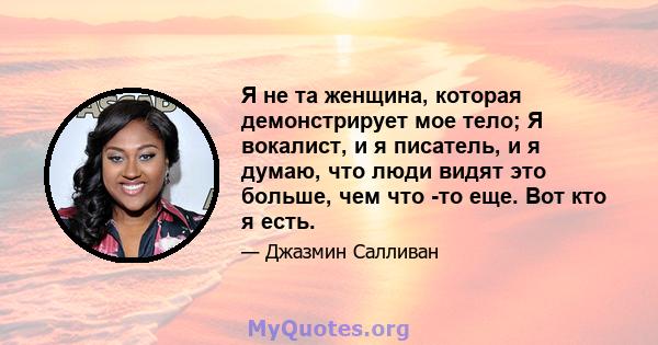 Я не та женщина, которая демонстрирует мое тело; Я вокалист, и я писатель, и я думаю, что люди видят это больше, чем что -то еще. Вот кто я есть.