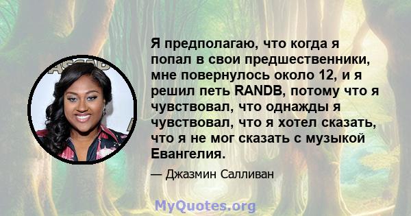 Я предполагаю, что когда я попал в свои предшественники, мне повернулось около 12, и я решил петь RANDB, потому что я чувствовал, что однажды я чувствовал, что я хотел сказать, что я не мог сказать с музыкой Евангелия.