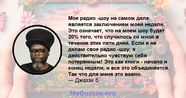 Мое радио -шоу на самом деле является заключением моей недели. Это означает, что на моем шоу будет 20% того, что случилось со мной в течение этих пяти дней. Если я не делаю свое радио -шоу, я действительно чувствую себя 