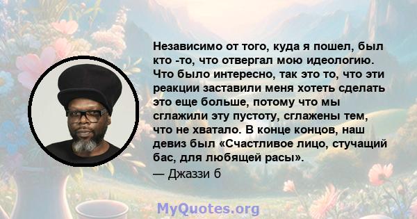 Независимо от того, куда я пошел, был кто -то, что отвергал мою идеологию. Что было интересно, так это то, что эти реакции заставили меня хотеть сделать это еще больше, потому что мы сглажили эту пустоту, сглажены тем,