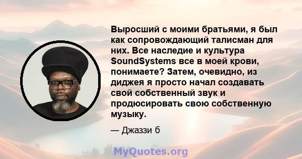 Выросший с моими братьями, я был как сопровождающий талисман для них. Все наследие и культура SoundSystems все в моей крови, понимаете? Затем, очевидно, из диджея я просто начал создавать свой собственный звук и