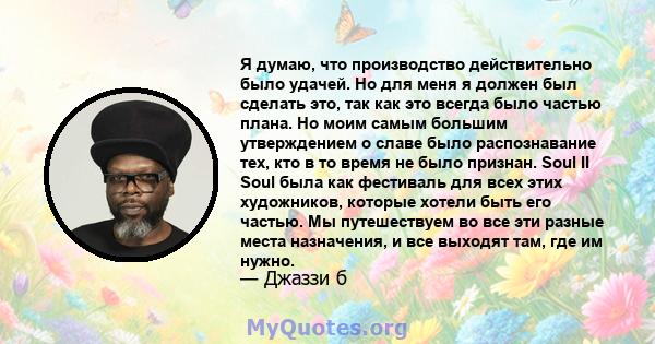 Я думаю, что производство действительно было удачей. Но для меня я должен был сделать это, так как это всегда было частью плана. Но моим самым большим утверждением о славе было распознавание тех, кто в то время не было