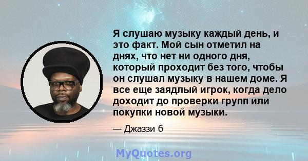 Я слушаю музыку каждый день, и это факт. Мой сын отметил на днях, что нет ни одного дня, который проходит без того, чтобы он слушал музыку в нашем доме. Я все еще заядлый игрок, когда дело доходит до проверки групп или