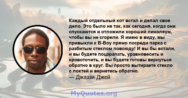 Каждый отдельный кот встал и делал свое дело. Это было не так, как сегодня, когда они спускаются и отложили хороший линолеум, чтобы вы не сгорели. Я имею в виду, мы привыкли к B-Boy прямо посреди парка с разбитым