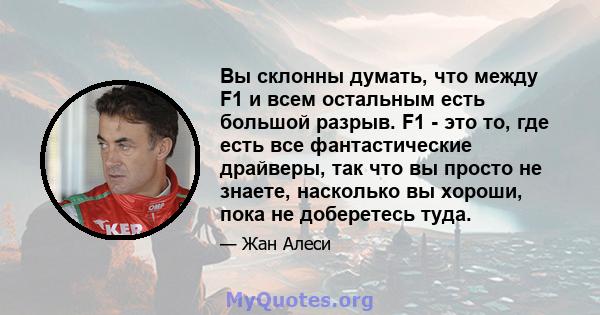 Вы склонны думать, что между F1 и всем остальным есть большой разрыв. F1 - это то, где есть все фантастические драйверы, так что вы просто не знаете, насколько вы хороши, пока не доберетесь туда.