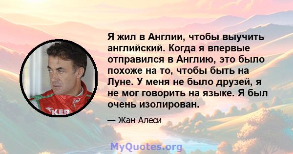 Я жил в Англии, чтобы выучить английский. Когда я впервые отправился в Англию, это было похоже на то, чтобы быть на Луне. У меня не было друзей, я не мог говорить на языке. Я был очень изолирован.