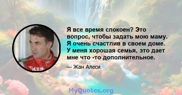 Я все время спокоен? Это вопрос, чтобы задать мою маму. Я очень счастлив в своем доме. У меня хорошая семья, это дает мне что -то дополнительное.