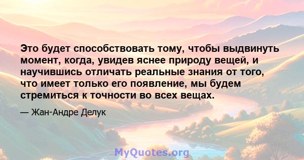 Это будет способствовать тому, чтобы выдвинуть момент, когда, увидев яснее природу вещей, и научившись отличать реальные знания от того, что имеет только его появление, мы будем стремиться к точности во всех вещах.