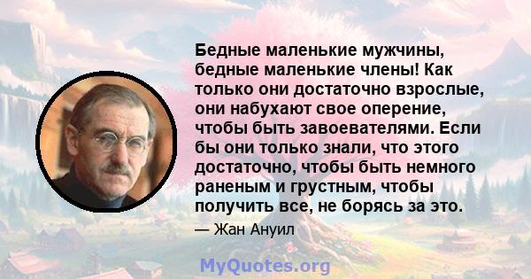 Бедные маленькие мужчины, бедные маленькие члены! Как только они достаточно взрослые, они набухают свое оперение, чтобы быть завоевателями. Если бы они только знали, что этого достаточно, чтобы быть немного раненым и