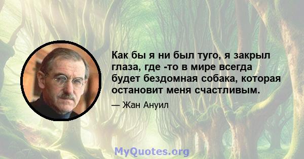 Как бы я ни был туго, я закрыл глаза, где -то в мире всегда будет бездомная собака, которая остановит меня счастливым.