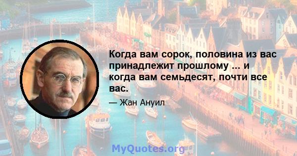 Когда вам сорок, половина из вас принадлежит прошлому ... и когда вам семьдесят, почти все вас.