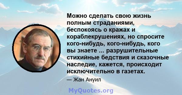 Можно сделать свою жизнь полным страданиями, беспокоясь о кражах и кораблекрушениях, но спросите кого-нибудь, кого-нибудь, кого вы знаете ... разрушительные стихийные бедствия и сказочные наследие, кажется, происходит