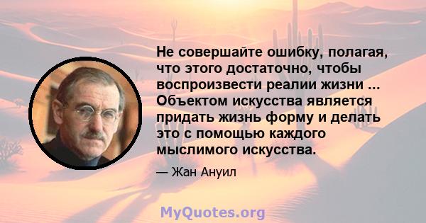 Не совершайте ошибку, полагая, что этого достаточно, чтобы воспроизвести реалии жизни ... Объектом искусства является придать жизнь форму и делать это с помощью каждого мыслимого искусства.