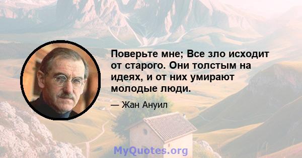 Поверьте мне; Все зло исходит от старого. Они толстым на идеях, и от них умирают молодые люди.