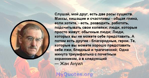 Слушай, мой друг, есть две расы существ. Массы, кишащие и счастливы - общая глина, если хотите, - есть, разводить, работать, подсчитывать свои копейки; люди, которые просто живут; обычные люди; Люди, которых вы не