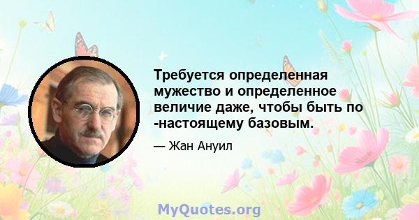 Требуется определенная мужество и определенное величие даже, чтобы быть по -настоящему базовым.