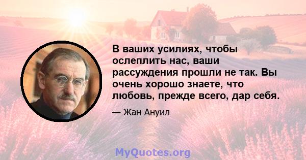 В ваших усилиях, чтобы ослеплить нас, ваши рассуждения прошли не так. Вы очень хорошо знаете, что любовь, прежде всего, дар себя.