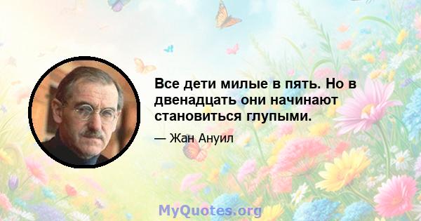 Все дети милые в пять. Но в двенадцать они начинают становиться глупыми.