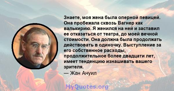 Знаете, моя жена была оперной певицей. Она пробежала сквозь Вагнер как валькирию. Я женился на ней и заставил ее отказаться от театра, до моей вечной стоимости. Она должна была продолжать действовать в одиночку.