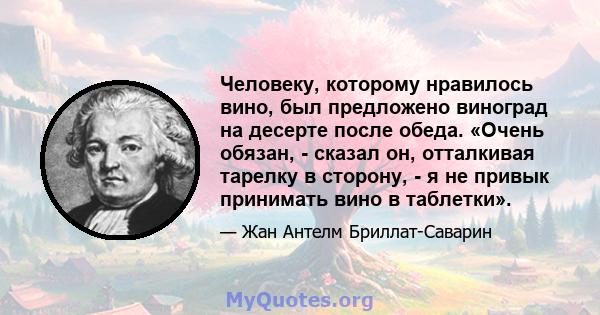 Человеку, которому нравилось вино, был предложено виноград на десерте после обеда. «Очень обязан, - сказал он, отталкивая тарелку в сторону, - я не привык принимать вино в таблетки».