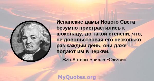 Испанские дамы Нового Света безумно пристрастились к шоколаду, до такой степени, что, не довольствовая его несколько раз каждый день, они даже подают им в церкви.