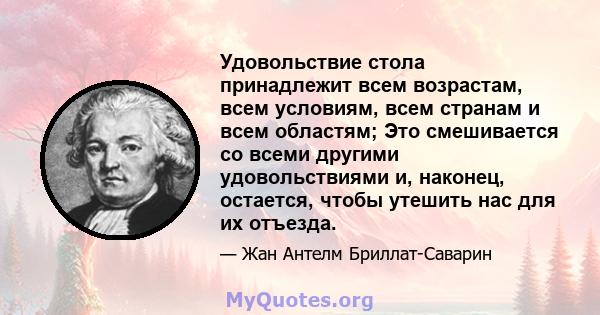 Удовольствие стола принадлежит всем возрастам, всем условиям, всем странам и всем областям; Это смешивается со всеми другими удовольствиями и, наконец, остается, чтобы утешить нас для их отъезда.