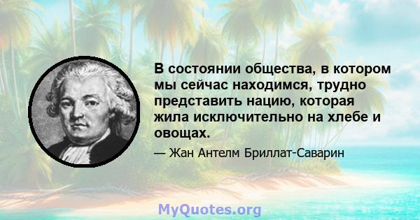 В состоянии общества, в котором мы сейчас находимся, трудно представить нацию, которая жила исключительно на хлебе и овощах.