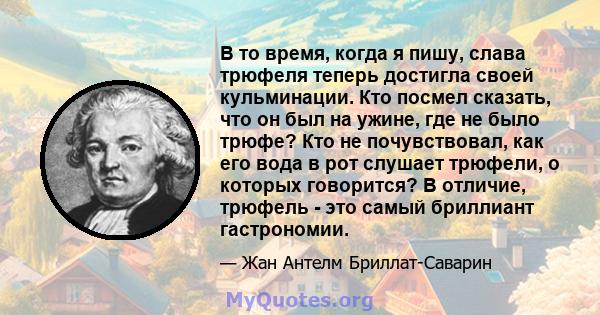 В то время, когда я пишу, слава трюфеля теперь достигла своей кульминации. Кто посмел сказать, что он был на ужине, где не было трюфе? Кто не почувствовал, как его вода в рот слушает трюфели, о которых говорится? В