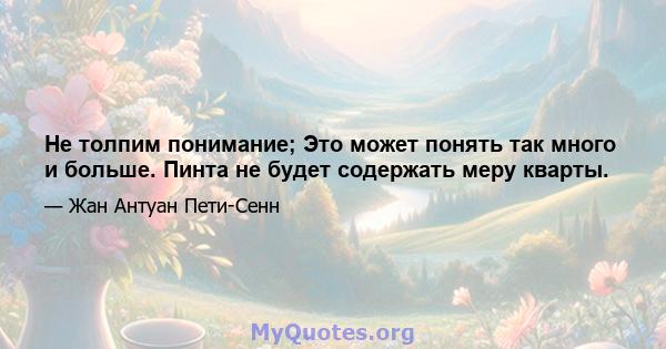 Не толпим понимание; Это может понять так много и больше. Пинта не будет содержать меру кварты.