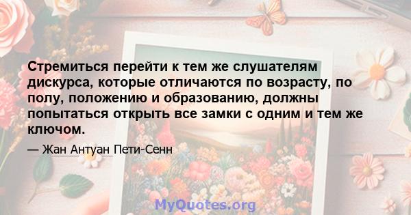 Стремиться перейти к тем же слушателям дискурса, которые отличаются по возрасту, по полу, положению и образованию, должны попытаться открыть все замки с одним и тем же ключом.