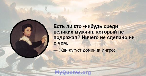 Есть ли кто -нибудь среди великих мужчин, который не подражал? Ничего не сделано ни с чем.