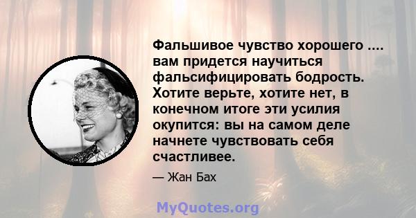 Фальшивое чувство хорошего .... вам придется научиться фальсифицировать бодрость. Хотите верьте, хотите нет, в конечном итоге эти усилия окупится: вы на самом деле начнете чувствовать себя счастливее.