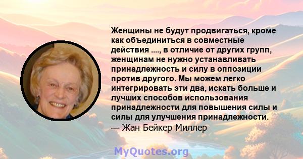 Женщины не будут продвигаться, кроме как объединиться в совместные действия ...., в отличие от других групп, женщинам не нужно устанавливать принадлежность и силу в оппозиции против другого. Мы можем легко интегрировать 