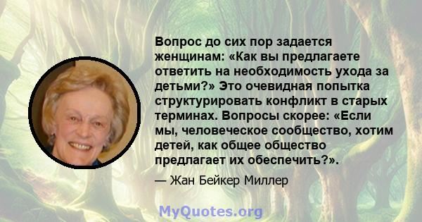 Вопрос до сих пор задается женщинам: «Как вы предлагаете ответить на необходимость ухода за детьми?» Это очевидная попытка структурировать конфликт в старых терминах. Вопросы скорее: «Если мы, человеческое сообщество,