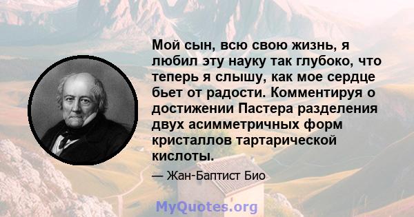 Мой сын, всю свою жизнь, я любил эту науку так глубоко, что теперь я слышу, как мое сердце бьет от радости. Комментируя о достижении Пастера разделения двух асимметричных форм кристаллов тартарической кислоты.