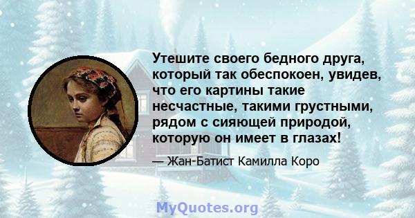 Утешите своего бедного друга, который так обеспокоен, увидев, что его картины такие несчастные, такими грустными, рядом с сияющей природой, которую он имеет в глазах!