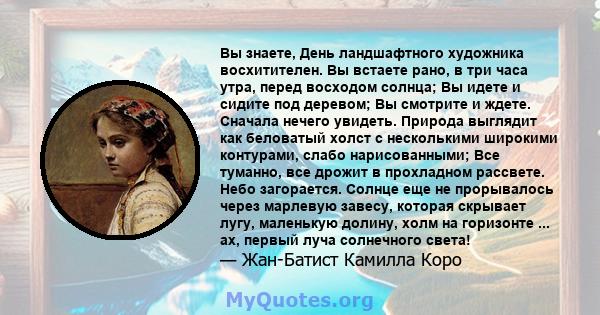 Вы знаете, День ландшафтного художника восхитителен. Вы встаете рано, в три часа утра, перед восходом солнца; Вы идете и сидите под деревом; Вы смотрите и ждете. Сначала нечего увидеть. Природа выглядит как беловатый