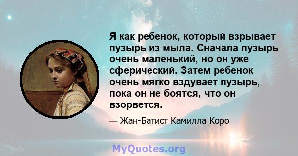 Я как ребенок, который взрывает пузырь из мыла. Сначала пузырь очень маленький, но он уже сферический. Затем ребенок очень мягко вздувает пузырь, пока он не боятся, что он взорвется.