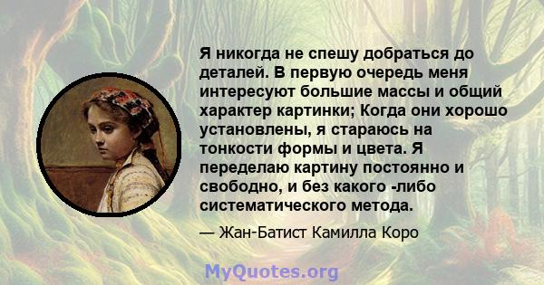 Я никогда не спешу добраться до деталей. В первую очередь меня интересуют большие массы и общий характер картинки; Когда они хорошо установлены, я стараюсь на тонкости формы и цвета. Я переделаю картину постоянно и