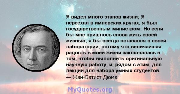 Я видел много этапов жизни; Я переехал в имперских кругах, я был государственным министром; Но если бы мне пришлось снова жить своей жизнью, я бы всегда оставался в своей лаборатории, потому что величайшая радость в